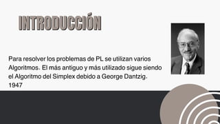 INTRODUCCIÓN
INTRODUCCIÓN
Para resolver los problemas de PL se utilizan varios
Algoritmos. El más antiguo y más utilizado sigue siendo
el Algoritmo del Simplex debido a George Dantzig.
1947
 