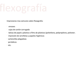 flexografía Impresiones mas comunes sobre flexografía:   envases cajas de cartón corrugado bolsas de papel y plástico o films de plásticos (polietileno, polipropileno, poliester . impresión de servilletas y papeles higiénicos cartoncillos plegadizos periódicos etc. 