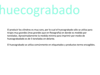 El producir los cilindros es muy caro, por lo cual el huecograbado sólo se utiliza para tirajes muy grandes (mas grandes que en flexografía) en donde es medido por toneladas. Aproximadamente la medida minima para imprimir por medio de huecograbadado es de 5 toneladas en delante. El huecograbado se utiliza comúnmente en etiquetados y productos termo encogibles. huecograbado 