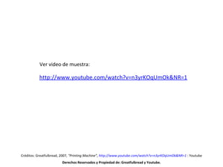 Créditos: Greatfulbread, 2007,  “Printing Machine ”,  http://www.youtube.com/watch?v=n3yrKOqUmOk&NR=1   : Youtube Derechos Reservados y Propiedad de: Greatfulbread y Youtube. http:// www.youtube.com/watch?v =n3yrKOqUmOk&NR=1 Ver video de muestra: 