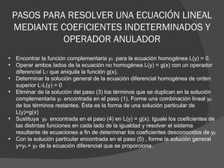 PASOS PARA RESOLVER UNA ECUACIÓN LINEAL MEDIANTE COEFICIENTES INDETERMINADOS Y OPERADOR ANULADOR Encontrar la función complementaria y c  para la ecuación homogénea L(y) = 0. Operar ambos lados de la ecuación no homogénea L(y) = g(x) con un operador diferencial L 1  que aniquila la función g(x). Determinar la solución general de la ecuación diferencial homogénea de orden superior L 1 L(y) = 0 Eliminar de la solución del paso (3) los términos que se duplican en la solución complementaria y c  encontrada en el paso (1). Forme una combinación lineal y p  de los términos restantes. Ésta es la forma de una solución particular de L(y)=g(x) Sustituya  y p  encontrada en el paso (4) en L(y) = g(x). Iguale los coeficientes de las distintas funciones en cada lado de la igualdad y resolver el sistema resultante de ecuaciones a fin de determinar los coeficientes desconocidos de y p Con la solución particular encontrada en el paso (5) , forme la solución general y=y c  + y p  de la ecuación diferencial que se proporciona. 
