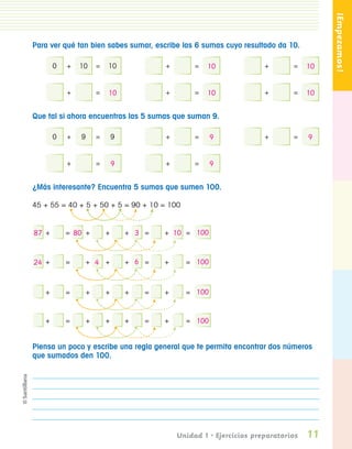 ¡Empezamos!
                 Para ver qué tan bien sabes sumar, escribe las 6 sumas cuyo resultado da 10.

                           0   +   10      =   10              +        =   10              +       =    10


                               +           =   10              +        =   10              +       =    10

                 Que tal si ahora encuentras las 5 sumas que suman 9.

                           0   +   9       =       9           +        =    9              +       =    9


                               +           =       9           +        =    9

                 ¿Más interesante? Encuentra 5 sumas que sumen 100.

                 45 + 55 = 40 + 5 + 50 + 5 = 90 + 10 = 100


                 87 +          = 80 +          +       + 3 =   + 10 = 100



                 24 +          =       + 4 +           + 6 =   +     = 100



                       +       =       +       +       +   =   +     = 100


                       +       =       +       +       +   =   +     = 100


                 Piensa un poco y escribe una regla general que te permita encontrar dos números
                 que sumados den 100.




                                                                   Unidad 1 • Ejercicios preparatorios   11
Pliego 1-16 .indd 11                                                                                          11/12/07 7:21:49 PM
 