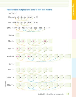 ¡Empezamos!
                 Resuelve estas multiplicaciones como se hace en la muestra.

                       7 x 3 = 21

                   57 x 3 = 50 x 3 + 7 x 3 = 150 + 21 = 171


                   67 x 3 = 60 x 3 + 7 x 3 = 180 + 21 = 201


                 347 x 3 = 300 x 3 + 40 x 3 + 7 x 3 = 900 + 120 + 21 = 1041



                       6x8=


                   16 x 8 =            ×   8 +     ×   8   =       + 48 =



                   76 x 8 =         70 ×     +   6 ×       =       +      =



                 156 x 8 =      100 ×        + 50 ×        +       ×       =      +      +      =



                       5x7=


                   15 x 7 =            ×   7 +     ×   7 =         +      =



                 625 x 7 =             ×     +     ×       +       ×      =       +      +      =



                 385 x 7 =             ×     +     ×       +       ×      =       +      +      =




                                                               Unidad 1 • Ejercicios preparatorios   13
Pliego 1-16 .indd 13                                                                                  11/12/07 7:21:50 PM
 