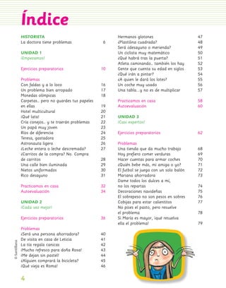 Índice
                 HISTORIETA                                   Hermanos glotones                      47
                 La doctora tiene problemas               6   ¿Plastilina cuadrada?                  48
                                                              Será ¿desayuno o merienda?             49
                 UNIDAD 1                                     Un ciclista muy matemático             50
                 ¡Empezamos!                                  ¿Qué habrá tras la puerta?             51
                                                              Atleta caminando… también los hay      52
                 Ejercicios preparatorios                10   Gente que cuenta su edad en siglos     53
                                                              ¿Qué irán a pintar?                    54
                 Problemas                                    ¿A quien le dará los lotes?            55
                 Con faldas y a lo loco                  16   Un coche muy usado                     56
                 Un problema bien arropado               17   Una tabla...y no es de multiplicar     57
                 Monedas olímpicas                       18
                 Carpetas… pero no guardes tus papeles        Practicamos en casa                    58
                 en ellas                                19   Autoevaluación                         60
                 Hotel multicultural                     20
                 ¡Qué lata!                              21   UNIDAD 3
                 Cría conejos… y te traerán problemas    22   ¡Casi expertos!
                 Un papá muy joven                       23
                 Ríos de diferencia                      24   Ejercicios preparatorios               62
                 Teresa, gastadora                       25
                 Astronauta ligero                       26   Problemas
                 ¿Leche entera o leche descremada?       27   Una tienda que da mucho trabajo        68
                 ¿Carritos de la compra? No. Compra           Hoy preﬁero comer verduras             69
                 de carritos                             28   Hacer cuentas para armar coches        70
                 Una calle bien iluminada                29   ¿Quién bebe más, mi amiga o yo?        71
                 Nietos uniformados                      30   El futbol se juega con un solo balón   72
                 Rico desayuno                           31   Mariana ahorradora                     73
                                                              Dame todos los dulces a mí,
                 Practicamos en casa                     32   no los repartas                        74
                 Autoevaluación                          34   Decoraciones navideñas                 75
                                                              El sobrepeso no son pesos en sobres    76
                 UNIDAD 2                                     Cobijas para estar calientitos         77
                 ¡Cada vez mejor!                             No pises el pasto, pero resuelve
                                                              el problema                            78
                 Ejercicios preparatorios                36   Si María es mayor, ¡qué resuelva
                                                              ella el problema!                      79
                 Problemas
                 ¿Será una persona ahorradora?           40
                 De visita en casa de Leticia            41
                 La tía regala canicas                   42
                 ¡Mucho refresco para doña Rosa!         43
                 ¡Me dejan sin pastel!                   44
                 ¿Alguien comprará la bicicleta?         45
                 ¡Qué vieja es Roma!                     46

                 4
Pliego 1-16 .indd 4                                                                                       11/12/07 7:21:34 PM
 