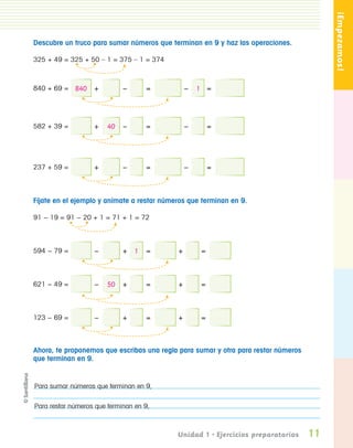 ¡Empezamos!
                  Descubre un truco para sumar números que terminan en 9 y haz las operaciones.

                  325 + 49 = 325 + 50 – 1 = 375 – 1 = 374



                  840 + 69 = 840     +         −      =           −   1 =



                  582 + 39 =         +   40    −      =           −        =




                  237 + 59 =         +         −      =           −        =



                  Fíjate en el ejemplo y anímate a restar números que terminan en 9.

                  91 − 19 = 91 − 20 + 1 = 71 + 1 = 72




                  594 − 79 =         −         + 1    =       +        =



                  621 − 49 =         −   50    +      =       +        =



                  123 − 69 =         −         +      =       +        =



                  Ahora, te proponemos que escribas una regla para sumar y otra para restar números
                  que terminan en 9.


                  Para sumar números que terminan en 9,


                  Para restar números que terminan en 9,



                                                              Unidad 1 • Ejercicios preparatorios     11
PL 1 EA.indd 11                                                                                        11/12/07 8:54:55 PM
 