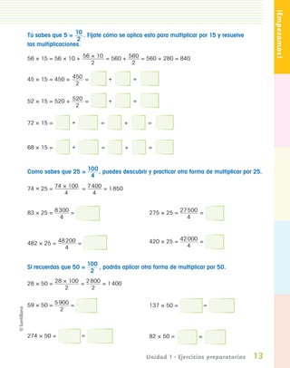 ¡Empezamos!
                  Tú sabes que 5 = 10 . Fíjate cómo se aplica esto para multiplicar por 15 y resuelve
                                     2
                  las multiplicaciones.

                  56 × 15 = 56 × 10 + 56 × 10 = 560 + 560 = 560 + 280 = 840
                                         2             2


                  45 × 15 = 450 + 450 =             +        =
                                   2


                  52 × 15 = 520 + 520 =             +        =
                                   2


                  72 × 15 =        +            =        +        =



                  68 × 15 =        +            =        +        =



                  Como sabes que 25 = 100 , puedes descubrir y practicar otra forma de multiplicar por 25.
                                       4

                  74 × 25 = 74 × 100 = 7 400 = 1 850
                               4         4


                  83 × 25 = 8 300 =                                275 × 25 = 27 500 =
                              4                                                  4



                  482 × 25 = 48 200 =                              420 × 25 = 42 000 =
                               4                                                4


                                           100
                  Si recuerdas que 50 =        , podrás aplicar otra forma de multiplicar por 50.
                                            2

                  28 × 50 = 28 × 100 = 2 800 = 1 400
                               2         2


                  59 × 50 = 5 900 =                                137 × 50 =             =
                              2



                  274 × 50 =           =                           82 × 50 =          =


                                                                 Unidad 1 • Ejercicios preparatorios    13
PL 1 EA.indd 13                                                                                          11/12/07 8:54:55 PM
 