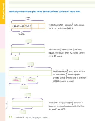 ¡Empezamos!

                  Veamos qué tan hábil eres para ilustrar estas situaciones, como lo has hecho antes.


                                     $748


                                                                                            3
                                                               Tristán tenía $748 y se gastó   partes en una
                    $149.6 $149.6 $149.6                                                    5
                                                               pelota. La pelota costó $448.8.


                            $448.8




                                                                               1
                                                                Genaro anotó     de los puntos que hizo su
                                                                               4
                                                                equipo. Si el equipo anotó 72 puntos, Genaro
                                                                anotó 18 puntos.




                                                                                      2
                                                                     Fabián se comió de un pastel y Jaime
                                                                                      6
                                                                                    2
                                                                     se comió otros . Como el pastel
                                                                                    6
                                                                     pesaba un kilo, entre los dos se comieron
                       Fabián           Jaime                        666.68 gramos de pastel.




                                                                                              2
                                                                Elisa vendió sus juguetes por   de lo que le
                                                                                              3
                                                                costaron. Los juguetes costaron $843 y Elisa
                                                                los vendió por $562.



                  14     Unidad 1 • Ejercicios preparatorios


PL 1 EA.indd 14                                                                                                11/12/07 8:54:56 PM
 