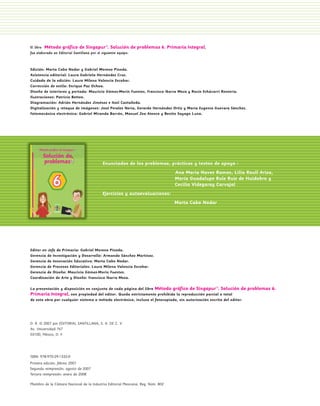 El libro Método gráfico de Singapur®. Solución                   de problemas 6. Primaria Integral,
                 fue elaborado en Editorial Santillana por el siguiente equipo:



                 Edición: Marta Cabo Nodar y Gabriel Moreno Pineda.
                 Asistencia editorial: Laura Gabriela Hernández Cruz.
                 Cuidado de la edición: Laura Milena Valencia Escobar.
                 Corrección de estilo: Enrique Paz Ochoa.
                 Diseño de interiores y portada: Mauricio Gómez-Morin Fuentes, Francisco Ibarra Meza y Rocío Echávarri Rentería.
                 Ilustraciones: Patricio Betteo.
                 Diagramación: Adrián Hernández Jiménez e Itzel Castañeda.
                 Digitalización y retoque de imágenes: José Perales Neria, Gerardo Hernández Ortiz y María Eugenia Guevara Sánchez.
                 Fotomecánica electrónica: Gabriel Miranda Barrón, Manuel Zea Atenco y Benito Sayago Luna.




                                                              Enunciados de los problemas, prácticas y textos de apoyo :
                                                                                                      Ana María Naves Ramos, Lilia Raull Ariza,
                                                                                                      María Guadalupe Rule Ruiz de Huidobro y
                                                                                                      Cecilia Videgaray Carvajal
                                                              Ejercicios y autoevaluaciones:
                                                                                                     Marta Cabo Nodar




                 Editor en Jefe de Primaria: Gabriel Moreno Pineda.
                 Gerencia de Investigación y Desarrollo: Armando Sánchez Martínez.
                 Gerencia de Innovación Educativa: Marta Cabo Nodar.
                 Gerencia de Procesos Editoriales: Laura Milena Valencia Escobar.
                 Gerencia de Diseño: Mauricio Gómez-Morin Fuentes.
                 Coordinación de Arte y Diseño: Francisco Ibarra Meza.

                 La presentación y disposición en conjunto de cada página del libro Método gráfico de Singapur®. Solución de             problemas 6.
                 Primaria Integral, son propiedad del editor. Queda estrictamente prohibida la reproducción parcial o total
                 de esta obra por cualquier sistema o método electrónico, incluso el fotocopiado, sin autorización escrita del editor.




                 D. R. © 2007 por EDITORIAL SANTILLANA, S. A. DE C. V.
                 Av. Universidad 767
                 03100, México, D. F.




                 ISBN: 978-970-29-1332-0
                 Primera edición: febreo 2007
                 Segunda reimpresión: agosto de 2007
                 Tercera reimpresión: enero de 2008

                 Miembro de la Cámara Nacional de la Industria Editorial Mexicana. Reg. Núm. 802




PL 1 EA.indd 2                                                                                                                                          11/12/07 8:54:32 PM
 