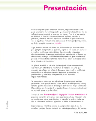 Presentación

                 Cuando alguien quiere andar en bicicleta, requiere subirse a una
                 para aprender a mover los pedales y a mantener el equilibrio. Eso es
                 suficiente para conducir el aparato sin caerse. Pero si lo que desea
                 es dominar la bicicleta para moverse con agilidad, rapidez y
                 precisión, entonces necesita aprender una serie de procedimientos
                 que le ayuden a realizar estas actividades de la mejor forma posible,
                 es decir, necesita conocer un método.

                 Algo parecido ocurre con todas las actividades que realizas como,
                 por ejemplo, comprender lo que lees, expresar tus ideas con claridad
                 o resolver problemas matemáticos. De este modo, tú puedes
                 efectuar acciones de ese tipo siguiendo un método que te facilite su
                 realización y te haga cada vez más competente o, por el contrario,
                 puedes complicarte la existencia tratando de hacer cada cosa como
                 se te ocurra en el momento.

                 Ya que un método es un buen recurso para hacer las cosas cada
                 vez mejor, en este libro te enseñamos a trabajar con uno que
                 emplean las niñas y los niños de Singapur para resolver problemas
                 matemáticos y, al mismo tiempo, les ayuda a organizar su
                 pensamiento y a ser más competentes en los aspectos
                 lógico-matemáticos.

                 Te preguntarás: ¿por qué un método de Singapur para resolver
                 problemas? Pues por la sencilla razón de que es tan efectivo, claro y
                 sencillo que los estudiantes de ese país son los que mejor utilizan las
                 Matemáticas en el mundo. Y tú puedes lograr el mismo resultado con
                 un poco de esfuerzo y disciplina.

                 Aunque el libro Método Gráfico de Singapur®. Solución de Problemas 6
                 presenta bastantes problemas para que los resuelvas, éstos son sólo
                 un medio para lograr que domines el método, lo utilices cada vez
                 que lo consideres necesario y pierdas el temor a las Matemáticas.

                 Esperamos que este libro cumpla con el propósito con el que fue
                 creado y también formes parte de los mejores estudiantes del mundo.

                                                                       Los editores



PL 1 EA.indd 3                                                                          11/12/07 8:54:33 PM
 