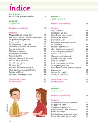 Índice
                 HISTORIETA
                 En busca del problema perdido            6   UNIDAD 2
                                                              ¡Cada vez mejor!
                 UNIDAD 1
                 ¡Empezamos!                                  Ejercicios preparatorios                38

                 Ejercicios preparatorios                10   Problemas
                                                              Salto promedio                          42
                 Problemas                                    Paseítos en bicicleta                   43
                 Muy pesado, pero igual ﬂota             16   Una cámara para repartir                44
                 ¿Se podrá comprar también pantalones?   17   Armando se refresca                     45
                 Un problema muy rockero                 18   Un recién nacido                        46
                 Partes iguales                          19   Coleccionar estampas, también
                 De compras en el mercado                20   da problemas                            47
                 Comemos en casa de los abuelos          21   El vecino bebe mucho                    48
                 Cuadro enmarcado                        22   ¿Será la alfombra voladora?             49
                 Mariana es solidaria                    23   ¿Una bodega muy aceitosa?               50
                 El ahorro da problemas                  24   Virginia la dulce                       51
                 Recicla el vidrio                       25   ¡Cuidado, no te ahogues!                52
                 El primer automóvil iba lento           26   Almacén muy bien surtido                53
                 Muchas horas de avión                   27   Litros de juguetes                      54
                 Una alberca segura                      28   Un problema que huele bien              55
                 El “superjugo”                          29   Un viaje muy extraño                    56
                 Alumnos y alumnas donantes              30   No lo eches a volar, primero resuelve
                 Poca gasolina, muchos kilómetros        31   el problema                             57
                 Tela de problema                        32   Camino del colegio                      58
                 Una ﬁesta pasada por agua               33   Como pez en el agua                     59

                 Practicamos en casa                     34   Practicamos en casa                     60
                 Autoevaluación                          36   Autoevaluación                          62


                                                              UNIDAD 3
                                                              ¡Casi expertos!

                                                              Ejercicios preparatorios                64

                                                              Problemas
                                                              Un administrador muy juguetón           70
                                                              Un papalote listón                      71
                                                              ¡Auxilio, una gasolinera!               72
                                                              No sólo de maíz vive el hombre          73
                                                              Barras saludables                       74
                                                              Cuentas claras, amistades largas        75
                                                              Futbol a lo ancho de la cancha          76

                 4
PL 1 EA.indd 4                                                                                             11/12/07 8:54:33 PM
 