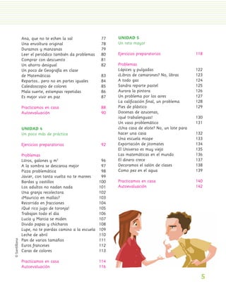 Ana, que no te echen la sal               77    UNIDAD 5
                 Una envoltura original                    78    Un reto mayor
                 Duraznos y manzanas                       79
                 Leer el periódico también da problemas    80    Ejercicios preparatorios               118
                 Comprar con descuento                     81
                 Un ahorro desigual                        82    Problemas
                 Un poco de Geografía en clase                   Lápices y pulgadas                     122
                 de Matemáticas                            83    ¿Libros de camarones? No, libras       123
                 Repartos… pero no en partes iguales       84    A todo gas                             124
                 Caleidoscopio de colores                  85    Sandra reparte pastel                  125
                 Mala suerte, estampas repetidas           86    Aurora la pintora                      126
                 Es mejor vivir en paz                     87    Un problema por los aires              127
                                                                 La caliﬁcación ﬁnal, un problema       128
                 Practicamos en casa                       88    Pies de plástico                       129
                 Autoevaluación                            90    Docenas de azucenas,
                                                                 ¡qué trabalenguas!                     130
                                                                 Un vaso problemático                   131
                 UNIDAD 4                                        ¿Una casa de elote? No, un lote para
                 Un poco más de práctica                         hacer una casa                         132
                                                                 Una escuela miope                      133
                 Ejercicios preparatorios                   92   Exportación de jitomates               134
                                                                 El Universo es muy viejo               135
                 Problemas                                       Las matemáticas en el mundo            136
                 Litros, galones y m2                       96   El dinero crece                        137
                 A la sombra se descansa mejor              97   Decoramos el salón de clases           138
                 Pizza problemática                         98   Como pez en el agua                    139
                 Javier, con tanta vuelta no te marees      99
                 Bardas y castillos                        100   Practicamos en casa                    140
                 Los adultos no nadan nada                 101   Autoevaluación                         142
                 Una granja recolectora                    102
                 ¿Mauricio en mallas?                      103
                 Recorrido en fracciones                   104
                 ¡Qué rico jugo de toronja!                105
                 Trabajan todo el día                      106
                 Lucía y Marcia se miden                   107
                 Divido papas y chícharos                  108
                 Lupe, no te pierdas camino a la escuela   109
                 Leche de abril                            110
                 Pan de varios tamaños                     111
                 Euros franceses                           112
                 Caras de colores                          113

                 Practicamos en casa                       114
                 Autoevaluación                            116

                                                                                                          5
PL 1 EA.indd 5                                                                                                11/12/07 8:54:34 PM
 