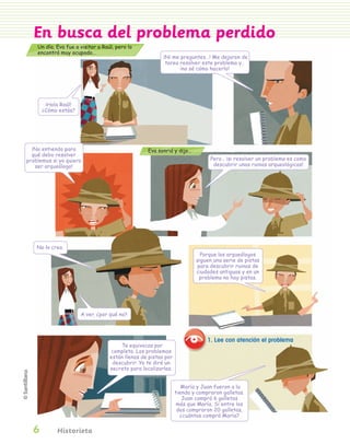 En busca del problema perdido
                 Un día, Eva fue a visitar a Raúl, pero lo
                 encontró muy ocupado…
                                                                      ¡Ni me preguntes…! Me dejaron de
                                                                       tarea resolver este problema y…
                                                                             ¡no sé cómo hacerlo!




                      ¡Hola Raúl!
                     ¿Cómo estás?




              ¡No entiendo para                                Eva sonrió y dijo…
              qué debo resolver
            problemas si yo quiero                                                         Pero… ¡si resolver un problema es como
               ser arqueólogo!                                                              descubrir unas ruinas arqueológicas!




                 No lo creo.
                                                                                       Porque los arqueólogos
                                                                                     siguen una serie de pistas
                                                                                     para descubrir ruinas de
                                                                                     ciudades antiguas y en un
                                                                                      problema no hay pistas.




                                    A ver, ¿por qué no?



                                                                                          1. Lee con atención el problema
                                                    Te equivocas por
                                                completo. Los problemas
                                                están llenos de pistas por
                                                 descubrir. Yo te diré un
                                                secreto para localizarlas.


                                                                                María y Juan fueron a la
                                                                             tienda y compraron galletas.
                                                                                Juan compró 6 galletas
                                                                              más que María. Si entre los
                                                                              dos compraron 20 galletas,
                                                                               ¿cuántas compró María?

                 6        Historieta


PL 1 EA.indd 6                                                                                                                      11/12/07 8:54:35 PM
 