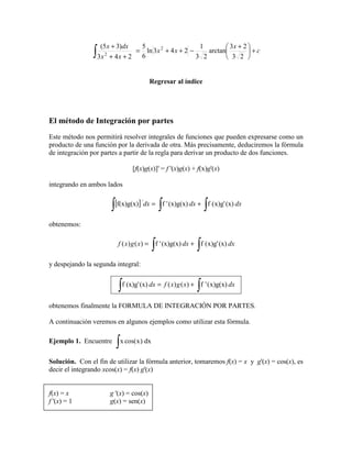 (5 x + 3)dx                                   3x + 2 
               ∫ 3x
                                5                     1
                               = ln 3x 2 + 4 x + 2 −     arctan        +c
                    2
                      + 4x + 2  6                    3 2        3 2 


                                        Regresar al índice




El método de Integración por partes
Este método nos permitirá resolver integrales de funciones que pueden expresarse como un
producto de una función por la derivada de otra. Más precisamente, deduciremos la fórmula
de integración por partes a partir de la regla para derivar un producto de dos funciones.

                               [f(x)g(x)]' = f '(x)g(x) + f(x)g'(x)

integrando en ambos lados


                      ∫ [f(x)g(x)] dx = ∫ f ' (x)g(x) dx + ∫ f (x)g' (x) dx
                                    '




obtenemos:


                                        ∫                 ∫
                         f ( x) g ( x) = f ' (x)g(x) dx + f ( x)g' (x) dx

y despejando la segunda integral:


                        ∫ f (x)g' (x) dx = f ( x) g ( x) + ∫ f ' (x)g(x) dx
obtenemos finalmente la FORMULA DE INTEGRACIÓN POR PARTES.

A continuación veremos en algunos ejemplos como utilizar esta fórmula.

Ejemplo 1. Encuentre
                        ∫ x cos(x) dx
Solución. Con el fin de utilizar la fórmula anterior, tomaremos f(x) = x y g'(x) = cos(x), es
decir el integrando xcos(x) = f(x) g'(x)


f(x) = x              g '(x) = cos(x)
f '(x) = 1            g(x) = sen(x)
 