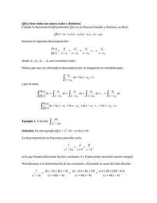 [Q(x) tiene todas sus raíces reales y distintas]
Cuando la factorización del polinomio Q(x) es en factores lineales y distintos, es decir:

                                    Q(x) = (x - a1) (x - a2) (x - a3)... (x - an),

hacemos la siguiente descomposición:

                              P ( x)   A1    A2      A3             An
                                     =    +       +       + ... +
                              Q( x) x − a1 x − a 2 x − a3         x − an

donde A1, A2, A3,... An son constantes reales.

Nótese que una vez efectuada la descomposición, la integración es inmediata pues:

                                                    Ak
                                              ∫   x − ak
                                                         dx = ln x − a k + c

y por lo tanto:

                                         A1                  A2                A3                      An
              ∫                 ∫                      ∫                 ∫                       ∫
                  P ( x)
                         dx =                 dx +                dx +              dx + ... +              dx
                  Q( x)                x − a1              x − a2            x − a3                  x − an


                  ∫ Q( x) dx = ln x − a
                     P ( x)
                                               1   + ln x − a 2 + ln x − a3 + ... + ln x − a n + c




                              ∫x
                                       dx
Ejemplo 1. Calcular                2
                                        −16

Solución: En este ejemplo Q(x) = x2 -16 = (x-4) (x+4).

La descomposición en fracciones parciales sería:

                                                    1      A     B
                                                        =     +      ,
                                                  x − 16 x + 4 x − 4
                                                   2



en la que bastará determinar las dos constantes A y B para poder encontrar nuestra integral.

Procederemos a la determinación de las constantes, efectuando la suma del lado derecho:

          1      A( x − 4) + B( x + 4) Ax − 4 A + Bx + 4 B x( A + B) + (4 B − 4 A)
               =                      =                   =                        ,
        x − 16
          2
                    ( x + 4)( x − 4)     ( x + 4)( x − 4)      ( x + 4)( x − 4)
 