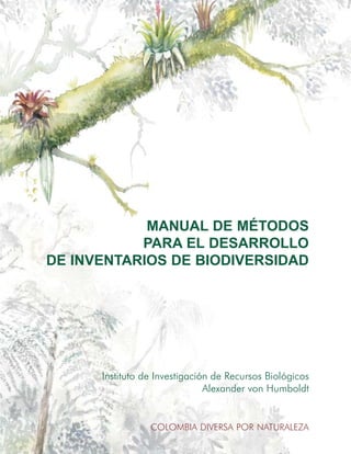 MANUAL DE MÉTODOS
PARA EL DESARROLLO
DE INVENTARIOS DE BIODIVERSIDAD
MANUALDEMÉTODOSPARAELDESARROLLODEINVENTARIOSDEBIODIVERSIDAD
Instituto de Investigación de Recursos Biológicos
Alexander von Humboldt
COLOMBIA DIVERSA POR NATURALEZA
Instituto de Investigación de Recursos Biológicos
Alexander von Humboldt
Claustro de San Agustín
Villa de Leyva, Boyacá
Teléfonos (578) 732 0164, 732 0169
Carrera 7 No. 35 - 20
Teléfonos (571) 608 6900, 608 6901, 608 6902
www.humboldt.org.co
publicaciones@humboldt.org.co
Bogotá - Colombia
 