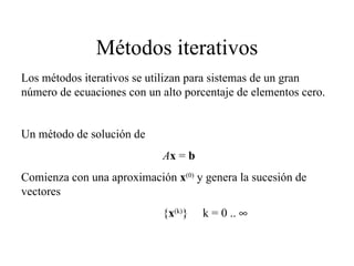 Métodos iterativos Un método de solución de A x  =  b Comienza con una aproximación  x (0)  y genera la sucesión de vectores { x (k) }  k = 0 ..   Los métodos iterativos se utilizan para sistemas de un gran número de ecuaciones con un alto porcentaje de elementos cero. 