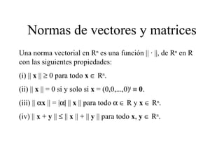 Normas de vectores y matrices Una norma vectorial en R n  es una función ||  ·  ||, de R n  en R con las siguientes propiedades: (i) ||  x  ||    0 para todo  x     R n . (ii) ||  x  || = 0 si y solo si  x  = (0,0,...,0) t      0 . (iii) ||   x  || = |  ||  x  || para todo       R y  x     R n . (iv) ||  x  +  y  ||    ||  x  || + ||  y  || para todo  x ,  y     R n . 