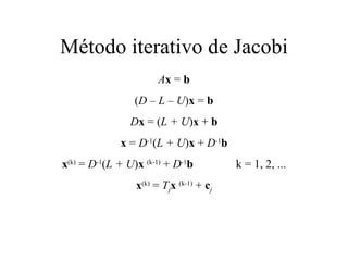 Método iterativo de Jacobi A x  =  b ( D – L – U ) x  =  b D x  = ( L + U ) x  +  b x  =  D -1 ( L + U ) x  +  D -1 b x (k)  =  D -1 ( L + U ) x  (k-1)   +  D -1 b   k = 1, 2, ... x (k)  =  T j x  (k-1)   +  c j 