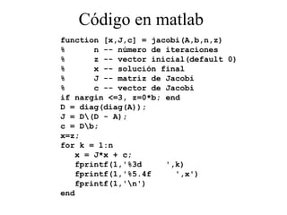 Código en matlab function [x,J,c] = jacobi(A,b,n,z) %  n -- número de iteraciones %  z -- vector inicial(default 0) %  x -- solución final %  J -- matriz de Jacobi %  c -- vector de Jacobi if nargin <=3, z=0*b; end D = diag(diag(A)); J = D\(D - A); c = D\b; x=z; for k = 1:n x = J*x + c; fprintf(1,'%3d  ',k) fprintf(1,'%5.4f  ',x') fprintf(1,'\n') end 