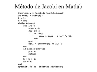 Método de Jacobi en Matlab function y = jacobi(a,b,x0,tol,maxi) [n muda] = size(a); k = 1; x = x0; while k<=maxi for i=1:n suma = 0; for j=1:n if i~=j suma = suma - a(i,j)*x(j); end end x(i) = (suma+b(i))/a(i,i); end if norm(x-x0)<tol y = x; return end k = k + 1; x0 = x; end fprintf('No se  encontró solución') 