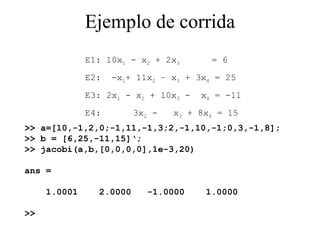 Ejemplo de corrida >> a=[10,-1,2,0;-1,11,-1,3;2,-1,10,-1;0,3,-1,8]; >> b = [6,25,-11,15]‘; >> jacobi(a,b,[0,0,0,0],1e-3,20) ans = 1.0001  2.0000  -1.0000  1.0000 >>  E1: 10x 1  - x 2  + 2x 3   = 6 E2:  -x 1 + 11x 2  – x 3  + 3x 4  = 25 E3: 2x 1  - x 2  + 10x 3  -  x 4  = -11 E4:  3x 2  -  x 3  + 8x 4  = 15 