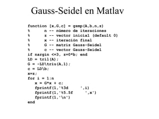 Gauss-Seidel en Matlav function [x,G,c] = gsmp(A,b,n,z) %  n -- número de iteraciones %  z -- vector inicial (default 0) %  x -- iteración final %  G -- matriz Gauss-Seidel %  c -- vector Gauss-Seidel if nargin <=3, z=0*b; end LD = tril(A); G = -LD\triu(A,1); c = LD\b; x=z; for i = 1:n x = G*x + c; fprintf(1,'%3d  ',i) fprintf(1,'%5.5f  ',x') fprintf(1,'\n') end 