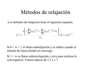 Métodos de relajación Los métodos de relajación tiene el siguiente esquema. Si 0 < w < 1 se llama subrelajación y se utiliza cuando el método de Gauss-Seidel no converge. Si 1 < w se llama sobrerrelajación y sirve para acelerar la convergencia. Valores típicos de 1.2 a 1.7. 