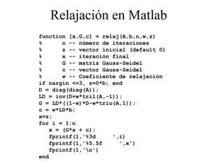 Relajación en Matlab function [x,G,c] = relaj(A,b,n,w,z) %  n -- número de iteraciones %  z -- vector inicial (default 0) %  x -- iteración final %  G -- matriz Gauss-Seidel %  c -- vector Gauss-Seidel %  w -- Coeficiente de relajación if nargin <=3, z=0*b; end D = diag(diag(A)); LD = inv(D+w*tril(A,-1)); G = LD*((1-w)*D-w*triu(A,1)); c = w*LD*b; x=z; for i = 1:n x = (G*x + c); fprintf(1,'%3d  ',i) fprintf(1,'%5.5f  ',x') fprintf(1,'\n') end 