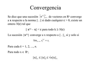 Convergencia Se dice que una sucesión  de vectores en R n  converge a  x  respecto a la norma || . || si dado cualquier    > 0, existe un entero  N (  ) tal que ||  x ( k )  –  x || <    para todo k     N (  ) La sucesión { x ( k ) } converge a x respecto a || . ||   si y solo si Para cada  k  = 1, 2, ...,  n . Para todo x    R n , ||x||      ||x|| 2      n ||x||  