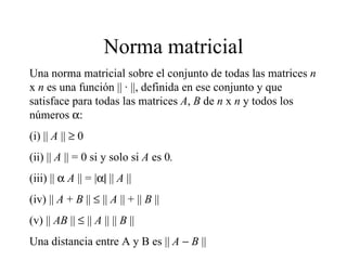 Norma matricial Una norma matricial sobre el conjunto de todas las matrices  n  x  n  es una función ||  ·  ||, definida en ese conjunto y que satisface para todas las matrices  A ,  B  de  n  x  n  y todos los números   : (i) ||  A  ||    0 (ii) ||  A  || = 0 si y solo si  A  es 0 . (iii) ||   A  || = |  ||  A  || (iv) ||  A   +  B  ||    ||  A  || + ||  B  || (v) ||  AB  ||    ||  A  || ||  B  || Una distancia entre A y B es ||  A      B  || 