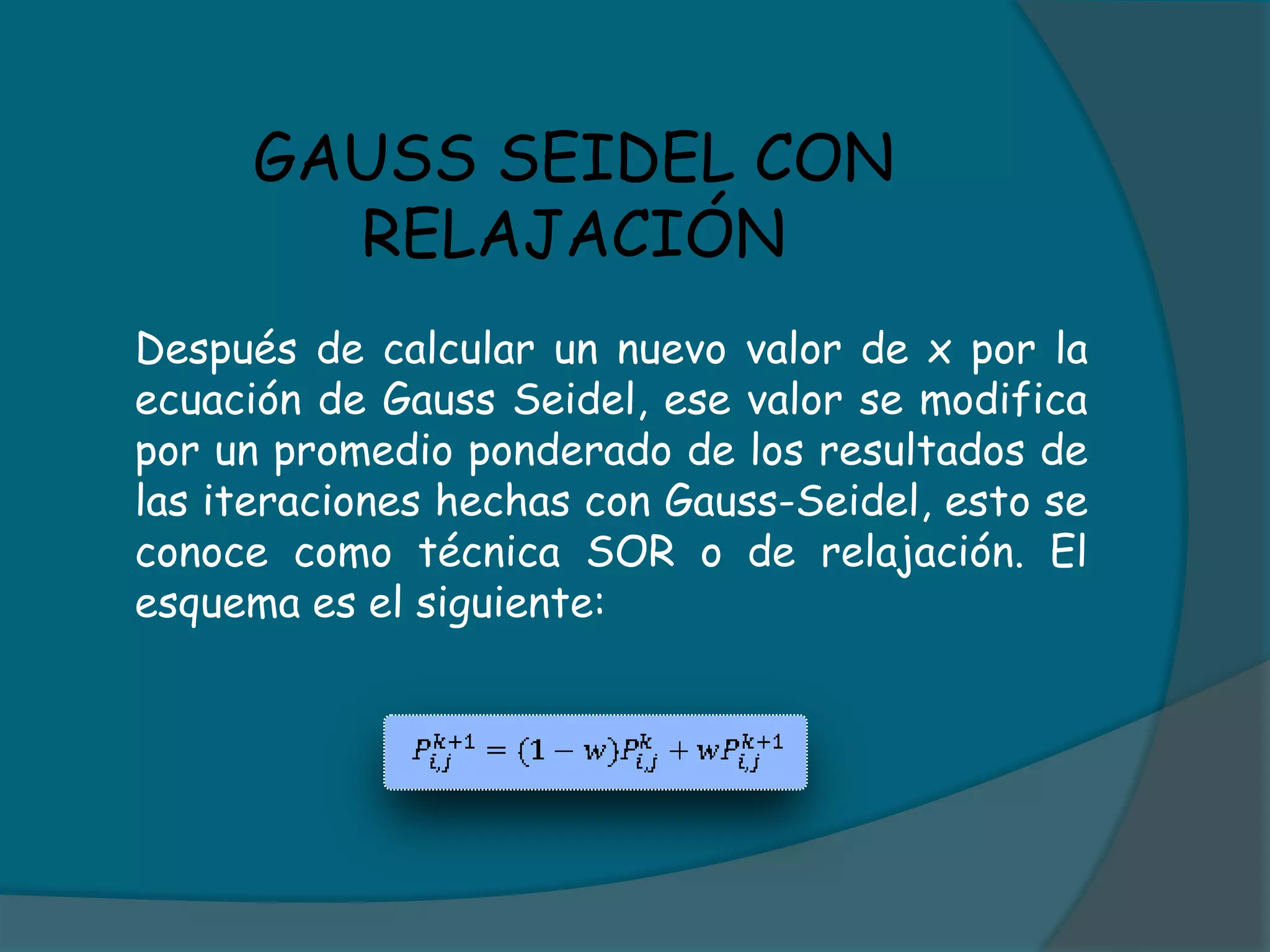 GAUSS SEIDEL CON RELAJACIÓN	Después de calcular un nuevo valor de x por la ecuación de Gauss Seidel, ese valor se modifica por un promedio ponderado de los resultados de las iteraciones hechas con Gauss-Seidel, esto se conoce como técnica SOR o de relajación. El esquema es el siguiente: