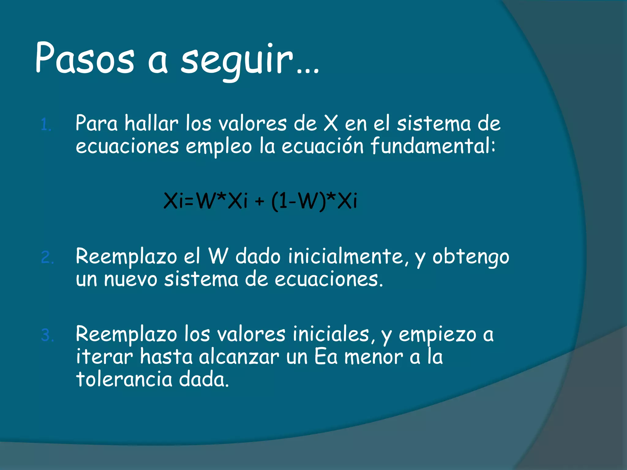 Pasos a seguir…Para hallar los valores de X en el sistema de ecuaciones empleo la ecuación fundamental:Xi=W*Xi + (1-W)*XiReemplazo el W dado inicialmente, y obtengo un nuevo sistema de ecuaciones.Reemplazo los valores iniciales, y empiezo a iterar hasta alcanzar un Ea menor a la tolerancia dada.