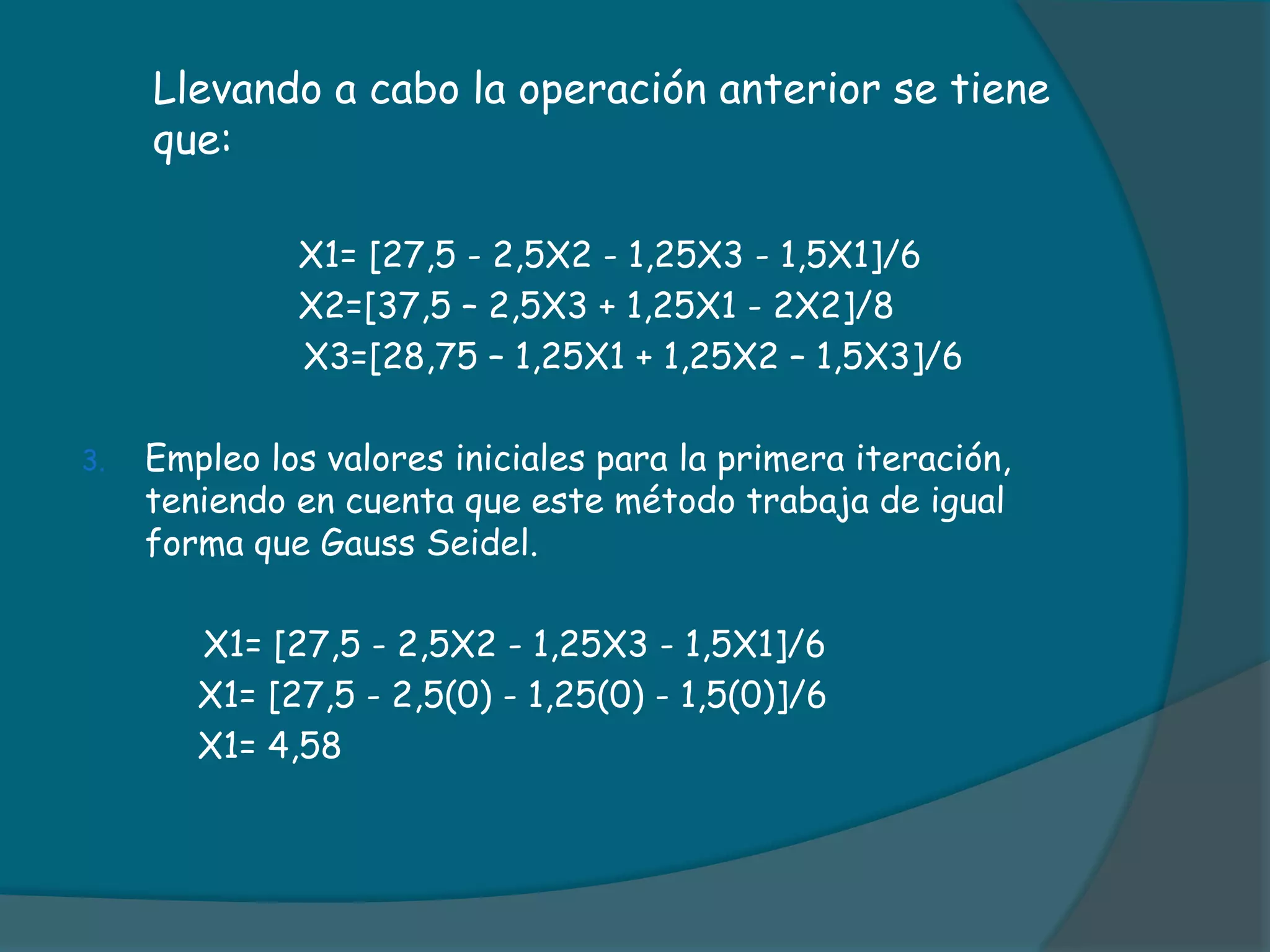 	Llevando a cabo la operación anterior se tiene que:   	  	         X1= [27,5 - 2,5X2 - 1,25X3 - 1,5X1]/6		         X2=[37,5 – 2,5X3 + 1,25X1 - 2X2]/8	               X3=[28,75 – 1,25X1 + 1,25X2 – 1,5X3]/6Empleo los valores iniciales para la primera iteración, teniendo en cuenta que este método trabaja de igual forma que Gauss Seidel.		X1= [27,5 - 2,5X2 - 1,25X3 - 1,5X1]/6	     X1= [27,5 - 2,5(0) - 1,25(0) - 1,5(0)]/6	     X1= 4,58