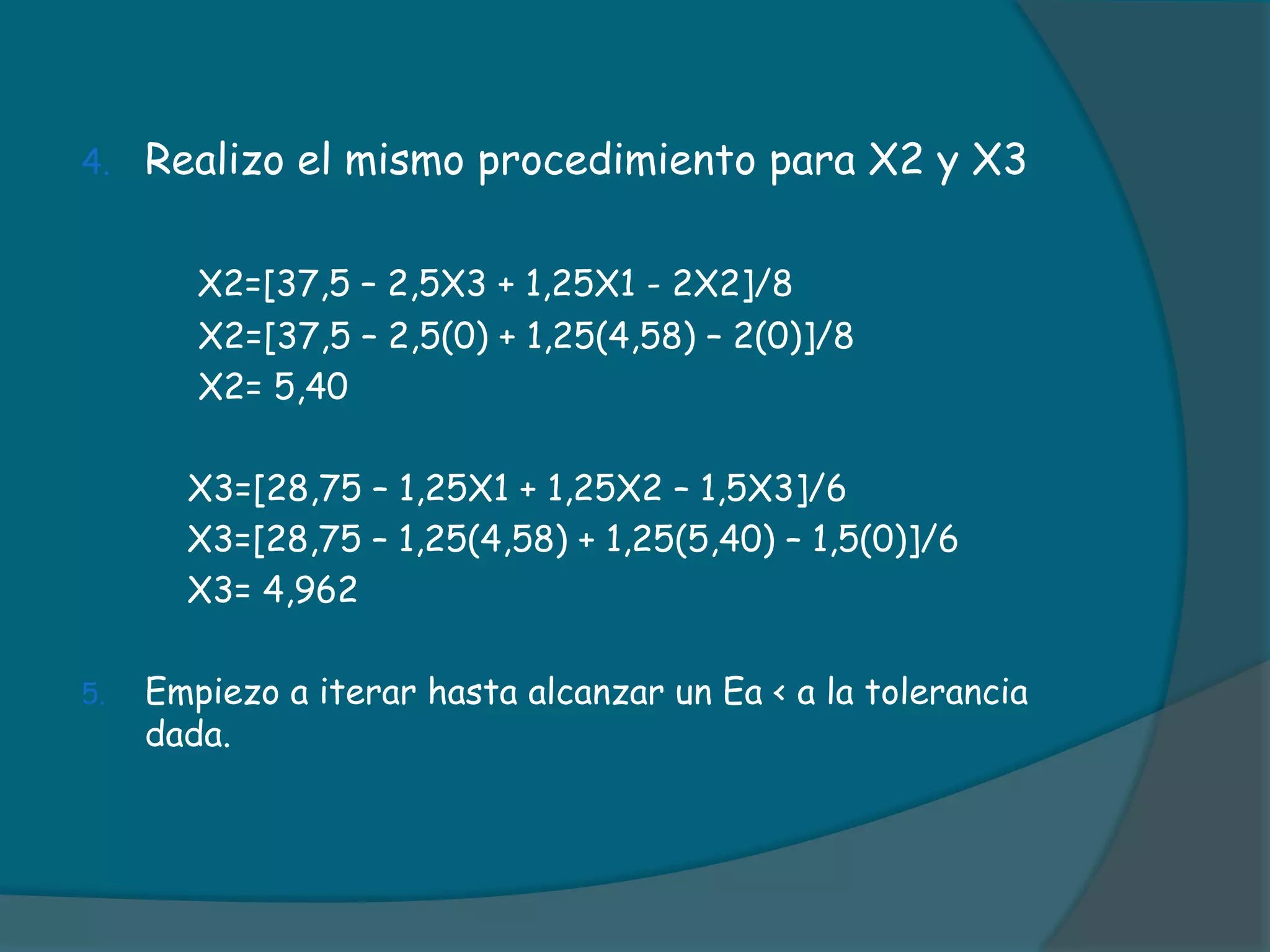 Realizo el mismo procedimiento para X2 y X3X2=[37,5 – 2,5X3 + 1,25X1 - 2X2]/8     	      X2=[37,5 – 2,5(0) + 1,25(4,58) – 2(0)]/8	      X2= 5,40	     X3=[28,75 – 1,25X1 + 1,25X2 – 1,5X3]/6          X3=[28,75 – 1,25(4,58) + 1,25(5,40) – 1,5(0)]/6          X3= 4,962Empiezo a iterar hasta alcanzar un Ea < a la tolerancia dada.