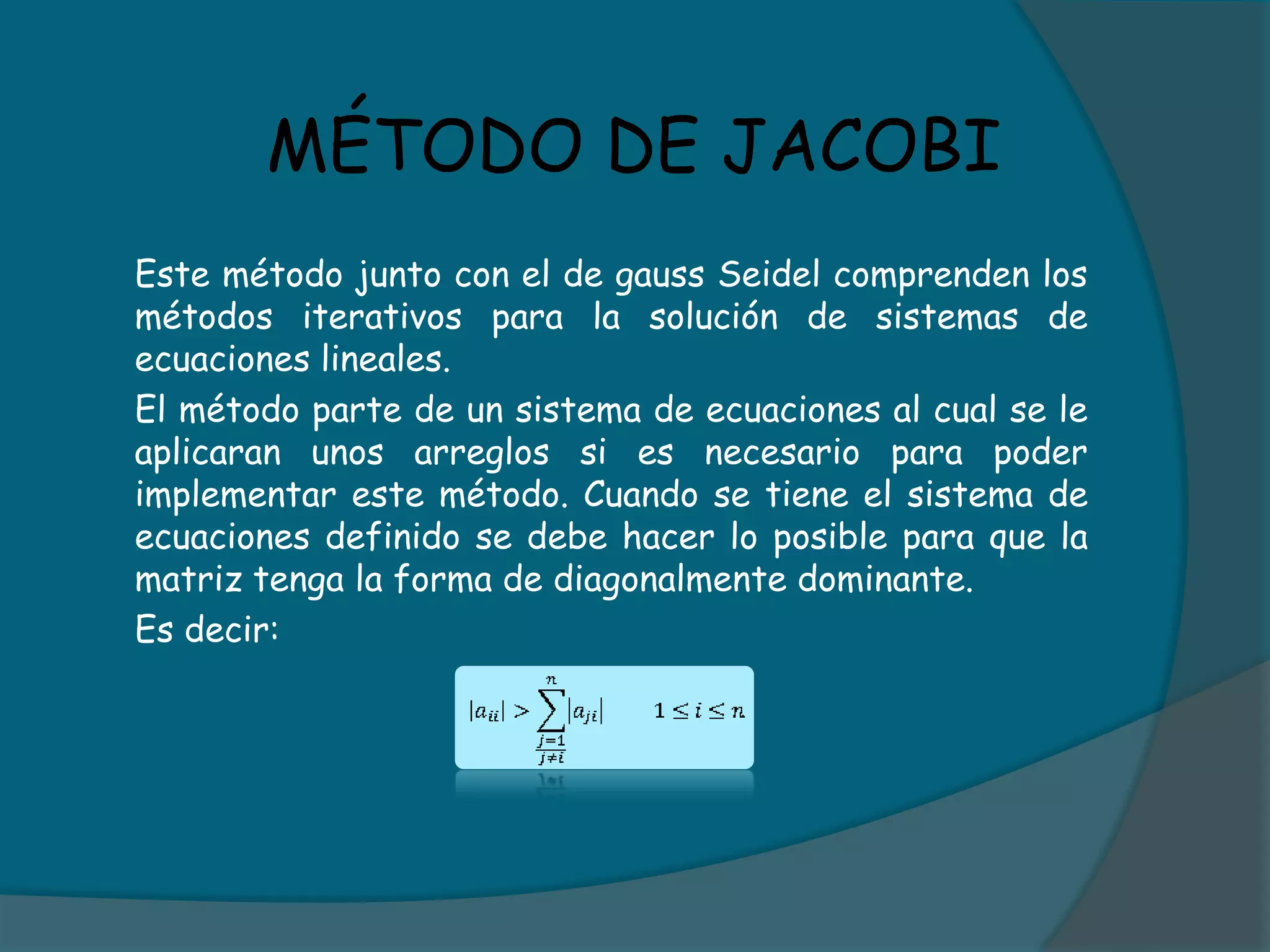 MÉTODO DE JACOBI	Este método junto con el de gauss Seidel comprenden los métodos iterativos para la solución de sistemas de ecuaciones lineales.	El método parte de un sistema de ecuaciones al cual se le aplicaran unos arreglos si es necesario para poder implementar este método. Cuando se tiene el sistema de ecuaciones definido se debe hacer lo posible para que la matriz tenga la forma de diagonalmente dominante. 	Es decir: