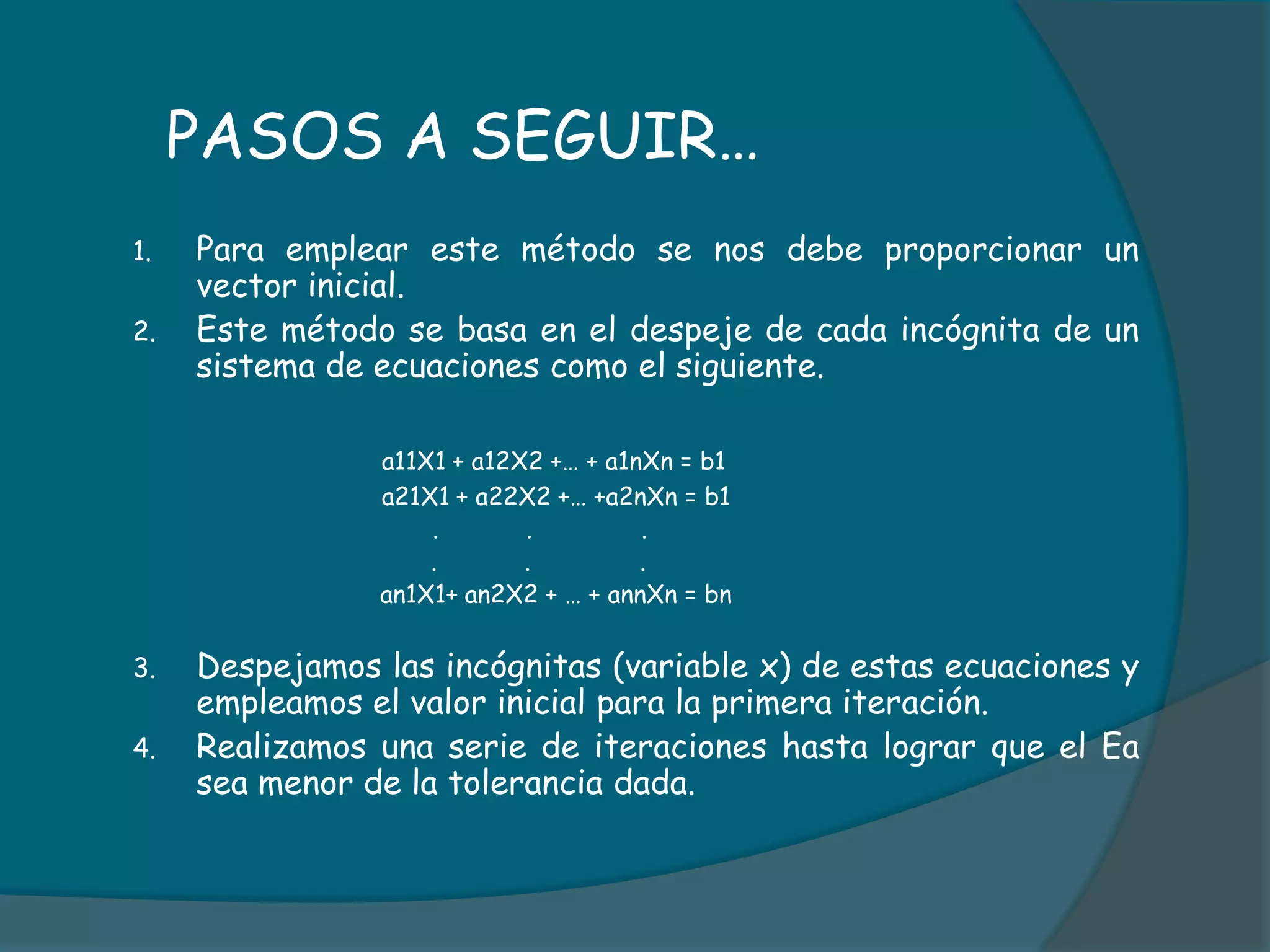      PASOS A SEGUIR…Para emplear este método se nos debe proporcionar un vector inicial.Este método se basa en el despeje de cada incógnita de un sistema de ecuaciones como el siguiente.a11X1 + a12X2 +… + a1nXn = b1			a21X1 + a22X2 +… +a2nXn = b1			       .            .               .                                         .            .               .                                  an1X1+ an2X2 + … + annXn = bnDespejamos las incógnitas (variable x) de estas ecuaciones y empleamos el valor inicial para la primera iteración.Realizamos una serie de iteraciones hasta lograr que el Ea sea menor de la tolerancia dada.
