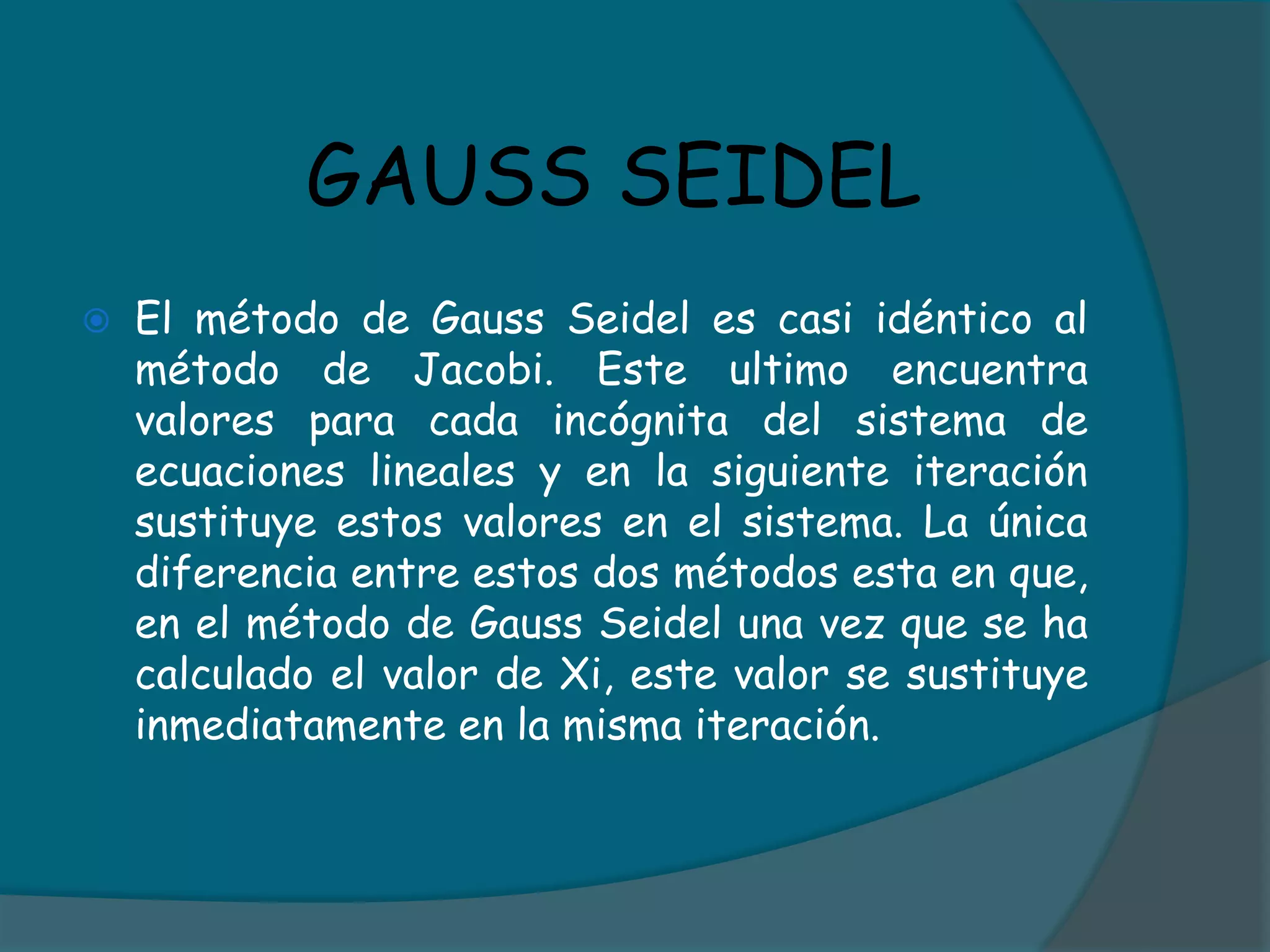 GAUSS SEIDELEl método de Gauss Seidel es casi idéntico al método de Jacobi. Este ultimo encuentra valores para cada incógnita del sistema de ecuaciones lineales y en la siguiente iteración sustituye estos valores en el sistema. La única diferencia entre estos dos métodos esta en que, en el método de Gauss Seidel una vez que se ha calculado el valor de Xi, este valor se sustituye inmediatamente en la misma iteración.