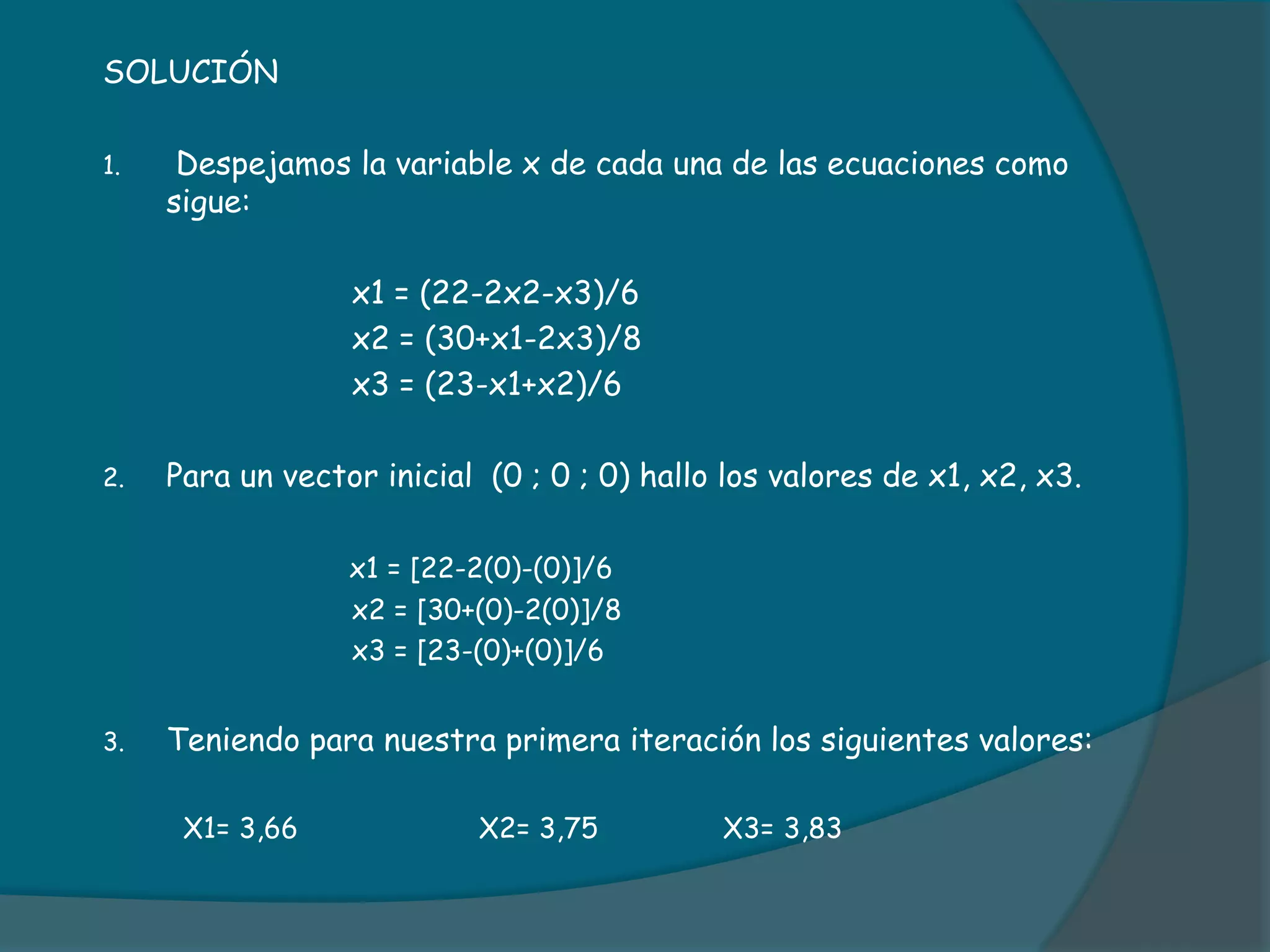 SOLUCIÓN Despejamos la variable x de cada una de las ecuaciones como sigue:			x1 = (22-2x2-x3)/6			x2 = (30+x1-2x3)/8			x3 = (23-x1+x2)/6Para un vector inicial  (0 ; 0 ; 0) hallo los valores de x1, x2, x3.x1 = [22-2(0)-(0)]/6			x2 = [30+(0)-2(0)]/8			x3 = [23-(0)+(0)]/6Teniendo para nuestra primera iteración los siguientes valores:	  X1= 3,66  		X2= 3,75	              X3= 3,83