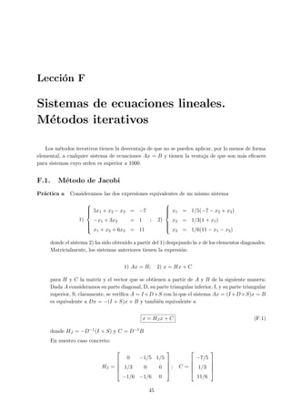 Lecci´on F
Sistemas de ecuaciones lineales.
M´etodos iterativos
Los m´etodos iterativos tienen la desventaja de que no se pueden aplicar, por lo menos de forma
elemental, a cualquier sistema de ecuaciones Ax = B y tienen la ventaja de que son m´as eﬁcaces
para sistemas cuyo orden es superior a 1000.
F.1. M´etodo de Jacobi
Pr´actica a Consideramos las dos expresiones equivalentes de un mismo sistema
1)



5x1 + x2 − x3 = −7
−x1 + 3x2 = 1
x1 + x2 + 6x3 = 11
; 2)



x1 = 1/5(−7 − x2 + x3)
x2 = 1/3(1 + x1)
x3 = 1/6(11 − x1 − x2)
donde el sistema 2) ha sido obtenido a partir del 1) despejando la x de los elementos diagonales.
Matricialmente, los sistemas anteriores tienen la expresi´on:
1) Ax = B; 2) x = Hx + C
para H y C la matriz y el vector que se obtienen a partir de A y B de la siguiente manera:
Dada A consideramos su parte diagonal, D, su parte triangular inferior, I, y su parte triangular
superior, S; claramente, se veriﬁca A = I +D+S con lo que el sistema Ax = (I +D+S)x = B
es equivalente a Dx = −(I + S)x + B y tambi´en equivalente a
x = HJ x + C (F.1)
donde HJ = −D−1(I + S) y C = D−1B
En nuestro caso concreto:
HJ =





0 −1/5 1/5
1/3 0 0
−1/6 −1/6 0





; C =





−7/5
1/3
11/6





45
 