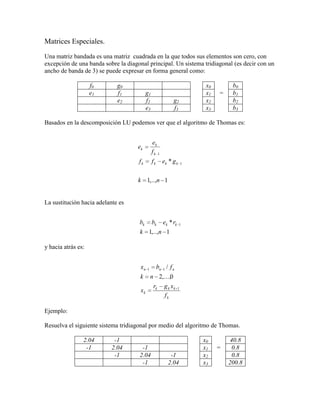 Matrices Especiales.<br /> <br />Una matriz bandada es una matriz  cuadrada en la que todos sus elementos son cero, con excepción de una banda sobre la diagonal principal. Un sistema tridiagonal (es decir con un ancho de banda de 3) se puede expresar en forma general como:<br /> <br />f0g0   x0 b0e1f1g1  x1=b1 e2f2g2 x2 b2  e3f3 x3 b3<br /> <br />Basados en la descomposición LU podemos ver que el algoritmo de Thomas es:<br /> <br /> <br /> <br />La sustitución hacia adelante es<br /> <br /> <br />y hacia atrás es:<br /> <br /> <br />Ejemplo:<br /> <br />Resuelva el siguiente sistema tridiagonal por medio del algoritmo de Thomas.<br /> <br />2.04-1   x0 40.8-12.04-1  x1=0.8 -12.04-1 x2 0.8  -12.04 x3 200.8<br /> <br />La solución de la descomposición triangular es:<br /> <br />2.04-1  -0.491.55-1  -0.6451.395-1  -0.7171.323<br /> <br /> <br />La solución del sistema es:<br /> <br />X = [65.970, 93.778, 124.538, 159.480]T<br /> <br />Descomposición de Cholesky.<br /> <br />Este algoritmo se basa en el hecho de que una matriz simétrica se puede descomponer en [A] = [L][L]T , dado que la matriz [A] es una matriz simétrica. En este caso aplicaremos la eliminación de Crout a la parte inferior de la matriz y la parte superior, simplemente tendrá los mismos valores.<br /> <br />Así tomando las ecuaciones para la factorización LU la podemos adaptar como:<br />Podemos ver, que cualquier elemento bajo la diagonal se calcula como:<br />para todo i=0,...,n-1 y j = 0,...,i-1.<br /> <br />Para los términos arriba de la diagonal, en este caso solo la diagonal<br /> <br />para todo i=0,...,n-1.<br /> <br />La implementación en Java es:<br /> <br />  static public void Cholesky(double A[][]) {<br />    int i, j, k, n, s;<br />    double fact, suma = 0;<br /> <br />    n = A.length;<br /> <br />    for (i = 0; i < n; i++) { //k = i<br />      for (j = 0; j <= i - 1; j++) { //i = j<br />        suma = 0;<br />        for (k = 0; k <= j - 1; k++) // j = k<br />          suma += A[i][k] * A[j][k];<br /> <br />        A[i][j] = (A[i][j] - suma) / A[j][j];<br />      }<br /> <br />      suma = 0;<br />      for (k = 0; k <= i - 1; k++)<br />        suma += A[i][k] * A[i][k];<br />      A[i][i] = Math.sqrt(A[i][i] - suma);<br />    }<br />  }<br /> Método de Jacobi<br />En análisis numérico el método de Jacobi es un método iterativo, usado para resolver sistemas de ecuaciones lineales del tipo Ax = b. El algoritmo toma su nombre del matemático alemán Carl Gustav Jakob Jacobi.<br />Descripción<br />La base del método consiste en construir una sucesión convergente definida iterativamente. El límite de esta sucesión es precisamente la solución del sistema. A efectos prácticos si el algoritmo se detiene después de un número finito de pasos se llega a una aproximación al valor de x de la solución del sistema.<br />La sucesión se construye descomponiendo la matriz del sistema en la forma siguiente:<br />donde<br />, es una matriz diagonal.<br />, es una matriz triangular inferior.<br />, es una matriz triangular superior.<br />Partiendo de , podemos reescribir dicha ecuación como:<br />Luego,<br />Si aii ≠ 0 para cada i. Por la regla iterativa, la definición del Método de Jacobi puede ser expresado de la forma:<br />donde k es el contador de iteración, Finalmente tenemos:<br />Cabe destacar que al calcular xi(k+1) se necesitan todos los elementos en x(k), excepto el que tenga el mismo i. Por eso, al contrario que en el método Gauss-Seidel, no se puede sobreescribir xi(k) con xi(k+1), ya que su valor será necesario para el resto de los cálculos. Esta es la diferencia más significativa entre los métodos de Jacobi y Gauss-Seidel. La cantidad mínima de almacenamiento es de dos vectores de dimensión n, y será necesario realizar un copiado explícito.<br />Convergencia<br />El método de Jacobi siempre converge si la matriz A es estrictamente diagonal dominante y puede converger incluso si esta condición no se satisface. Es necesario, sin embargo, que los elementos de la diagonal en la matriz sean mayores (en magnitud) que los otros elementos.<br />Algoritmo<br />El método de Jacobi se puede escribir en forma de algoritmo de la siguiente manera:<br />Algoritmo Método de Jacobifunción Jacobi (A, x0)//x0 es una aproximación inicial a la solución//para hasta convergencia hacer para hasta hacer para hasta hacer si entonces fin parafin paracomprobar si se alcanza convergenciafin para<br />algoritmo en java<br />public class Jacobi {<br />double [][]matriz={{4,-2,1},{1,-5,3},{2,1,4}};<br />double []vector={2,1,3};<br />double []vectorR={1,2,3};<br />double []x2=vectorR;<br />double sumatoria=1;<br />int max=50;<br /> public void SolJacobi(){<br />  int tam = matriz.length;<br />for (int y = 0; y < 10; y++) {<br />    system.outtt.println(quot;
vector quot;
 + y + quot;
quot;
);<br /> for(int t=0;t>max;t++){<br />   x2=vectorR.clone();<br /> for (int i = 0; i < tam; i++) {<br />   sumatoria=0;<br /> for (int s = 0; s < tam; s++) {<br />   if(s!=i)sumatoria += matriz[i][s]*x2[s];<br />}<br />vectorR[i]=(vector[i]-sumatoria)/matriz[i][i];<br />  System.out.print(quot;
 quot;
 + vectorR[i]);<br />}<br />}<br />   <br />}<br />}   <br />public static void main(String[] args) {<br /> jacobi obj=new Jacobi();<br />  obj.SolJacobi();<br />}<br />}<br />Método de Gauss-Seidel<br />En análisis numérico el método de Gauss-Seidel es un método iterativo utilizado para resolver sistemas de ecuaciones lineales. El método se llama así en honor a los matemáticos alemanes Carl Friedrich Gauss y Philipp Ludwig von Seidel y es similar al método de Jacobi.<br />Descripción<br />Es un método iterativo, lo que significa que se parte de una aproximación inicial y se repite el proceso hasta llegar a una solución con un margen de error tan pequeño como se quiera. Buscamos la solución a un sistema de ecuaciones lineales, en notación matricial:<br />El método de iteración Gauss-Seidel es<br />donde<br />para i=j, o para .<br />y<br />Esto es también que :<br />Si<br />definimos<br />y<br />.<br />Considerando el sistema Ax=b, con la condición de que , i= 1, ..., n. Entonces podemos escribir la fórmula de iteración del método<br />, i=1,...,n(*)<br />La diferencia entre este método y el de Jacobi es que, en este último, las mejoras a las aproximaciones no se utilizan hasta completar las iteraciones.<br />Convergencia<br />Teorema: Suponga una matriz es una matriz no singular que cumple la condición deó .Entonces el método de Gauss-Seidel converge a una solución del sistema de ecuaciones Ax=b, y la convergencia es por lo menos tan rápida como la convergencia del método de Jacobi.<br />Para ver los casos en que converge el método primero mostraremos que se puede escribir de la siguiente forma:<br />(**)<br />(el término es la aproximación obtenida después de la k-ésima iteración) este modo de escribir la iteración es la forma general de un método iterativo estacionario.<br />Primeramente debemos demostrar que el problema lineal que queremos resolver se puede representar en la forma (**), para este motivo debemos tratar de escribir la matriz A como la suma de una matriz triangular inferior, una diagonal y una triangular superior A=D(L+I+U), D=diag(). Haciendo los despejes necesarios escribimos el método de esta forma<br />por lo tanto B=-(L+I)-1 U.<br />Ahora podemos ver que la relación entre los errores, el cuál se puede calcular al substraer x=Bx+c de (**)<br />Supongamos ahora que , i= 1, ..., n, son los valores propios que corresponden a los vectores propios ui, i= 1,..., n, los cuales son linealmente independientes, entonces podemos escribir el error inicial<br />(***)<br />Por lo tanto la iteración converge si y sólo si | λi|<1, i= 1, ..., n. De este hecho se desprende el siguiente teorema:<br />Teorema: Una condición suficiente y necesaria para que un método iterativo estacionario converja para una aproximación arbitraria x^{(0)} es quedonde ρ(B) es el radio espectral de B.<br />Explicación<br />Se elige una aproximación inicial para .Se calculan las matrices M y el vector c con las fórmulas mencionadas. El proceso se repite hasta que xk sea lo suficientemente cercano a xk − 1, donde k representa el número de pasos en la iteración.<br />Algoritmo<br />El método de Gauss-Seidel se puede escribir en forma de algoritmo de la siguiente manera:<br />Algoritmo Método de Gauss-Seidelfunción Gauss-Seidel (A, x0)//x0 es una aproximación inicial a la solución//para hasta convergencia hacer para hasta hacer para hasta hacer si entonces σ = σ + aijxjfin parafin paracomprobar si se alcanza convergenciafin para<br />EJEMPLO METODOS JACOBI Y GAUSS SEIDEL<br />Son dos métodos númericos, que nos permite hallar soluciones a sistemas con el mismo número de ecuaciones que incognitas.<br />En los dos métodos se realiza el siguiente proceso, con una pequeña variación en Gauss-Seidel<br />Tenemos estas ecuaciones:<br />5x-2y+z=3-x-7y+3z=-22x-y+8z=1<br />1. Despejar cada incógnita en función de las demás.<br />x=(3+2y-z)/5y=(x-3z-2)/-7z=(1-2x+y)/8<br />2. Dar valores iniciales a las incógnitas<br />x1=0y1=0z1=0<br />Por Jacobi:Reemplazar en cada ecuación los valores iniciales, esto nos dará nuevos valores que serán usados en la próxima iteración<br />x=(3+2*0-0)/5=0,60y=(0-3*0-2)/-7=0,28z=(1-2x+y)/8=0,12<br />Por Gauss-SeidelReemplazar en cada ecuación los valores mas próximos hallados.<br />x=(3+2*0-0)/5=0,6y=(0,6-3*0-2)/-7=0,2z=(1-2*0,6+0,2)/8=0<br />Se realiza cuantas iteraciones se desee, usando como valores iniciales los nuevos valores hallados. Se puede detener la ejecución del algoritmo al calcular el error del cálculo, el cual lo podemos hallar con esta fórmula: sqr( (x1-x0)^2 + (y1-y0)^2 +(z1-z0)^2 )<br />Con jacobi<br />Con Gauss-Seidel<br />La principal diferencia, es que como el método de gauss_seidel utiliza los valores inmediatamente encontrados, entonces hace que todo el proceso sea más rápido, y como consecuencia hace de éste, un método mas eficaz.<br />Las fórmulas usadas en la hoja de excel para el método de Jacobi son<br />=(3+2*D5-E5)/5=(C5-3*E5-2)/-7=(1-2*C5+D5)/8=RAIZ((C6-C5)^2 + (D6-D5)^2 + (E6-E5)^2)<br />Que corresponde a la variable X,Y,Z y Error respectivamente.<br />Y para el método de Gauss-Seidel:<br />=(3+2*J5-K5)/5=(I6-3*K5-2)/-7=(1-2*I6+J6)/8=RAIZ((I6-I5)^2 + (J6-J5)^2 + (K6-K5)^2)<br />