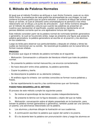 mailxmail - Cursos para compartir lo que sabes

6. Método de Palabras Normales
Al igual que el método Fonético se atribuye a Juan Amós Comenio, pues en su obra
Orbis Pictus, la enseñanza de cada grafía iba acompañada de una imagen, la cual
contenía la primera grafía que se quería estudiar, o contenía el dibujo del animal que
hacia un sonido, el cual al utilizarlo como onomatopéyico le permitía a los niños
relacionarlo con el dibujo y el punto de articulación. Juan Amós Comenio abogaba
por el método de palabras y aducía que cuando las palabras se presentan en
cuadros que representan el significado, pueden aprenderse rápidamente sin el
penoso deletreo corriente que es una agobiadora tortura del ingenio.
Este método consisten partir de la palabra normal de nominada también generadora
o generatriz, la cual se ha previsto antes, luego se presenta una figura que posea la
palabra generadora, la palabra generadora se escribe en el pizarron y los alumnos
en los cuadernos.
Luego es leída para observar sus particularidades y después en sílabas y letras las
cuales se mencionan por su sonido. Se reconstruye la palabra con la nueva letra se
forman nuevas sílabas.
PROCESO
El proceso que sigue el método de palabra normales es el siguiente:
- Motivación: Conversación o utilización de literatura infantil que trate de palabra
normal.
- Se presenta la palabra normal manuscrita y se enuncia correctamente.
- Se hace descubrir entre otras palabras, la palabra aprendida.
- Copiar la palabra y leerla.
- Se descompone la palabra en su elemento (sílabas).
- Al análisis sigue la síntesis: con sonidos conocidos se forman nueva palabras y
frases.
- Se lee repetidamente lo escrito y las combinaciones que van formando.
PASOS PARA DESARROLLAR EL MÉTODO:
El proceso de este método cumple los siguientes pasos:
1-

Se motiva el aprendizaje de las letras vocales independientemente.

2-

Se presenta la lámina con la figura deseada u objeto del que se habla.

3Motivación: conversación sobre el objeto presentado en la ilustración, para
extraer la palabra normal (generadora o generatriz), también puede ser una canción,
un poema, una adivinanza relacionada con la palabra.
4-

Los alumnos y alumnas dibujan la ilustración en sus cuadernos.

5-

A continuación escriben la palabra que copian del cartel o la pizarra.

6El o la docente leen la palabra con pronunciación clara y luego los alumnos en
coro por filas e individualmente.

11

 