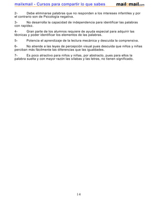 mailxmail - Cursos para compartir lo que sabes
2Debe eliminarse palabras que no responden a los intereses infantiles y por
el contrario son de Psicología negativa.
3No desarrolla la capacidad de independencia para identificar las palabras
con rapidez.
4Gran parte de los alumnos requiere de ayuda especial para adquirir las
técnicas y poder identificar los elementos de las palabras.
5-

Potencia el aprendizaje de la lectura mecánica y descuida la comprensiva.

6No atiende a las leyes de percepción visual pues descuida que niños y niñas
perciban más fácilmente las diferencias que las igualdades.
7Es poco atractivo para niños y niñas, por abstracto, pues para ellos la
palabra suelta y con mayor razón las sílabas y las letras, no tienen significado.

14

 