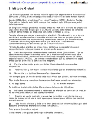 mailxmail - Cursos para compartir lo que sabes

8. Método Global
Los métodos globales son de más reciente aplicación especialmente el introducido
por Ovidio Decroly. Se ha investigado que los precursores de este método fueron:
Jacotot (1770-1840) el religioso Fray. José Virazloing (1750) y Federico Gedike.
Este método data del siglo XVIII, aunque fue hasta el siglo XIX que se organizó
definitivamente.
En Bélgica el método global fue aplicado antes de 1904 en el Instituto de Enseñanza
Especial de Bruselas dirigido por el Dr. Ovidio Decroly, este método es conocido
también como método de oraciones completas y método Decroly.
Decroly, afirma que sólo se puede aplicar el método Global analítico en la lecto escritura si toda la enseñanza concreta e intuitiva se basa en los principios de
globalización en el cual los intereses y necesidades del niño y la niña son vitales
cuando se utilizan los juegos educativos que se ocupan como recursos
complementarios para el aprendizaje de la lecto - escritura.
"El método global analítico es el que mejor contempla las características del
pensamiento del niño que ingresa en primer grado, porque":
a)
A esa edad percibe sincréticamente cuanto le rodea. (Sincretismo: "Tipo de
pensamiento característico de los niños; en la mente de los mismos todo está
relacionado con todo, pero no de acuerdo con los conceptos adultos de tiempo,
espacio y causa". Piaget). Las formas son totalidades que su pensamiento capta
antes que los elementos o partes que lo integran;
b)
Percibe antes, mejor y más pronto las diferencias de formas que las
semejanzas;
c)

Percibe antes y con mayor facilidad los colores que las diferencias de formas;

d)

No percibe con facilidad las pequeñas diferencias.

Por ejemplo: para un niño de cinco años estas frutas son iguales, es decir redondas.
Algo similar le ocurre cuando se le presentan las frases u oraciones siguientes:
1.- Mi papá come

2.- Mi mínimo monono

En la última, la distinción de las diferencias se le hace más dificultosa.
e)
No siente espontáneamente la necesidad de analizar las partes de un todo, si
no es conducido a realizar esa operación mental;
f)
Cuando se siente motivado pro una viva curiosidad o un interés vital, es
capaz de buscar por sí sólo a pedir ayuda para descomponer el todo que percibió
sincréticamente;
g)
Todo niño es intuitivo y a los 5 y 6 años percibe aún en forma global; por esto
descubre primero las diferencias que las semejanzas_
Gato y perro (reproduce mejor)
Mano y mono (son iguales para su pensamiento sincrético).

15

 