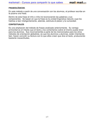 mailxmail - Cursos para compartir lo que sabes
FRASEOLÓGICOS:
En este método a partir de una conversación con los alumnos, el profesor escribe en
la pizarra una frase.
Dentro de esta frase el niño o niña irá reconociendo las palabras y sus
componentes. Se basan en que la frase es la unidad lingüística natural y que los
habitúa a leer inteligentemente, además, estimula el placer y la curiosidad.
CONTEXTUALES:
Es una ampliación del método de frases analizado anteriormente. Su ventaja
primordial es el interés que el texto y los comentarios sobre el mismo pueda tener
para los alumnos. Sus inconvenientes a parte de los mencionados para los otros
métodos de orientación globalista, es que los alumnos y alumnas, están intentando
leer, hacen coincidir su lectura con lo que ellos creen que dice el texto, produciendo
bastante inexactitudes.

17

 