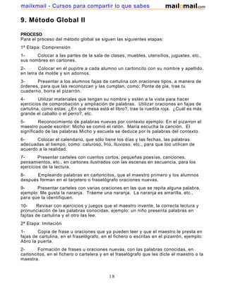 mailxmail - Cursos para compartir lo que sabes

9. Método Global II
PROCESO
Para el proceso del método global se siguen las siguientes etapas:
1ª Etapa: Comprensión
1Colocar a las partes de la sala de clases, muebles, utensilios, juguetes, etc.,
sus nombres en cartones.
2Colocar en el pupitre a cada alumno un cartoncito con su nombre y apellido,
en letra de molde y sin adornos.
3Presentar a los alumnos fajas de cartulina con oraciones tipos, a manera de
órdenes, para que las reconozcan y las cumplan, como: Ponte de pie, trae tu
cuaderno, borra el pizarrón.
4Utilizar materiales que tengan su nombre y estén a la vista para hacer
ejercicios de comprobación y ampliación de palabras. Utilizar oraciones en fajas de
cartulina, como estas: ¿En qué mesa está el libro?, trae la ruedita roja. ¿Cuál es más
grande el caballo o el perro?, etc.
5Reconocimiento de palabras nuevas por contexto ejemplo: En el pizarron el
maestro puede escribir: Micho se comió el ratón. María escucha la canción. El
significado de las palabras Micho y escuela se deduce por ls palabras del contexto.
6Colocar el calendario, que sólo tiene los días y las fechas, las palabras
adecuadas al tiempo, como: caluroso, frío, lluvioso, etc., para que loo utilicen de
acuerdo a la realidad.
7Presentar carteles con cuentos cortos, pequeñas poesías, canciones,
pensamientos, etc., en cartones ilustrados con las escenas en secuencia, para los
ejercicios de la lectura.
8Empleando palabras en cartoncitos, que el maestro primero y los alumnos
después forman en el tarjetero o fraselógrafo oraciones nuevas.
9Presentar carteles con varias oraciones en las que se repita alguna palabra,
ejemplo: Me gusta la naranja. Tráeme una naranja. La naranja es amarilla, etc.,
para que la identifiquen.
10Revisar con ejercicios y juegos que el maestro invente, la correcta lectura y
pronunciación de las palabras conocidas, ejemplo: un niño presenta palabras en
fajitas de cartulina y el otro las lee.
2ª Etapa: Imitación
1Copia de frase u oraciones que ya pueden leer y que el maestro le presta en
fajas de cartulina, en el fraselógrafo, en el fichero o escritas en el pizarrón, ejemplo:
Abro la puerta.
2Formación de frases u oraciones nuevas, con las palabras conocidas, en
cartoncitos, en el fichero o cartelera y en el fraselógrafo que les dicte el maestro o la
maestra.
3-

Escritura de palabras estudiadas y conocidas que les dicte el maestro o la

18

 