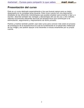 mailxmail - Cursos para compartir lo que sabes

Presentación del curso
Este es un curso dedicado especialmente a los que buscan apoyo para su mejor
desempeño en la compleja tarea docente. Este curso cuenta con una descripción
detallada de las diferentes metodologías que puedes emplear para enseñar a leer y a
escribir, describe también las ventajas y desventajas del uso de uno u otro método;
además encontrarás diferentes técnicas de lectoescritura que contribuyen a la
estimulación, seguimiento y mejoramiento de dicho proceso.
Padres y madres también podrán usar este curso para conocer más sobre el proceso
de enseñanza de la lectoescritura el cual es fundamental en el desarrollo intelectual
de los niñ@s y así podrán apoyar a los docentes e incluso enseñarles por su propia
cuenta.

2

 