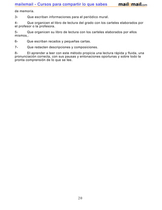 mailxmail - Cursos para compartir lo que sabes
de memoría.
3-

Que escriban informaciones para el periódico mural.

4Que organicen el libro de lectura del grado con los carteles elaborados por
el profesor o la profesora.
5Que organicen su libro de lectura con los carteles elaborados por ellos
mismos,.
6-

Que escriban recados y pequeñas cartas.

7-

Que redacten descripciones y composiciones.

8El aprender a leer con este método propicia una lectura rápida y fluida, una
pronunciación correcta, con sus pausas y entonaciones oportunas y sobre todo la
pronta comprensión de lo que se lee.

20

 