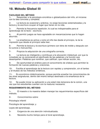 mailxmail - Cursos para compartir lo que sabes

10. Método Global III
FACILIDAD DEL MÉTODO
1Responder a la psicología sincrética o globalizadora del niño, al iniciarse
con la idea concreta y completa.
2La lectura es ocasional y práctica, no exige lecciones sistematizadas y la
lectura y la escritura ocupan el lugar que tienen en la vida.
3Permite la frecuencia repetición, lo cual es indispensable para el
aprendizaje de la lecto - escritura.
4Al permitir juegos se hace agradable sin mecanizaciones que lo hagan
aburrido.
5La enseñanza es activa y como el niño lee desde el principio, le da la
impresión que desde el principio sabe leer.
6Permite la lectura y la escritura (primero con letra de molde y después con
la cursiva o manuscrita).
7-

Propicia la adquisición de una ortografía correcta.

8La lectura es inteligente y contribuye a la educación intelectual, por que la
inmediato se va conociendo el significado de las palabras y la función que
desempeñen: Palabras que nombran, que califican, que indican acción, etc.
9Da oportunidad al análisis para el conocimiento de sílabas que permiten la
formación de nuevas palabras y oraciones.
10Facilita el aprendizaje de la lectura con rapidez y comprensión, sin el tanteo
y el titubeo de los métodos sintéticos.
11Es económico didácticamente, porque permite enseñar los conocimientos de
las otras asignaturas, dentro del mismo tiempo destinado a la enseñanza de la
lectura.
12Se puede iniciar su aplicación a una edad más temprana de la común, una
vez que los estudiantes cuenten con la madurez necesaria.
REQUERIMIENTO DEL MÉTODO:
1El maestro o la maestra deben manejar los requerimientos específicos del
método.
2-

Conocimientos sobre:

Psicología infantil
Psicología del aprendizaje; y
Leyes del aprendizaje.
3-

Exigencia de una atención individualizada.

4-

Necesita mucho tiempo para el toral aprendizaje.

21

 