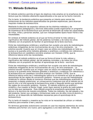 mailxmail - Cursos para compartir lo que sabes

11. Método Ecléctico
El método ecléctico permite el logro de objetivos más amplios en la enseñanza de la
lectura que los métodos altamente especializados a los que se ha hecho mención.
Por lo tanto, la tendencia ecléctica que presenta un intento para vencer las
limitaciones de los métodos especializados da grandes esperanzas, para alcanzar
mayores niveles de lectoescritura.
Mediante la elección de aspectos valiosos de los distintos métodos y de
procedimientos pedagógicos y técnicas adecuados puede organizarse un programa
de enseñanza de la lectoescritura que permita el desarrollo de todas las capacidades
de niños, niñas y personas adultas, que son indispensables 0para hacer frente a las
necesidades.
En síntesis el método ecléctico es el que se forma al tomar lo más valioso y
significativo del método global, del de palabras normales y de todos los otros
métodos con el propósito de facilitar el aprendizaje de la lecto escritura.
Entre las metodologías sintéticas y analíticas han surgido una serie de metodologías
eclécticas mitigadoras de los inconvenientes de una y de otra orientación. La
práctica escolar muestra que en ningún caso se utiliza una metodología en toda su
pureza a la querella entre métodos globales o analíticos y sintéticos con referencia a
la lectoescritura en castellano conviene analizar con Venexki (1978), que la
diferencia básica entre las necesidades.
En síntesis el método ecléctico es el que se forma al tomar lo más valioso y
significativo del método global, del de palabras normales y de todos los otros
métodos con el propósito de facilitar el aprendizaje de la lecto - escritura.
Entre las metodología sintéticas y analíticas han surgido una serie de metodologías
eclécticas mitigadoras de los inconvenientes de una y de otra orientación. La
práctica escolar muestra que en ningún caso se utiliza una metodología en toda su
pureza a la querella entre métodos globales o analíticos y sintéticos con referencia a
la lectoescritura en castellano conviene analizar con Venexki (1978), que la
diferencia básica entre las 2 metodologías radica en el momento en que se dedica al
aprendizaje de las reglas de conversión grafema - fonema ya que las metodologías
sintéticas lo utilizan desde el comienzo mientras que las metodologías analíticas la
posponen a etapas posteriores, en consecuencia cualquiera que se el método por el
que el niño o la niña aprende la lectoescritura antes o después tendrá que aprender
las reglas de conversión grafema - fonema. El método ecléctico es analítico sintético y fue creador el doctor Vogel, quien logro asociar la grafía de cada palabra
con la idea que representa. Este método propicia la enseñanza aprendizaje de la
lectura y la escritura de manera simultánea. Todos los métodos, los del pasado y los
del presente, tienen sus ventajas y limitaciones cada uno de ellos inicia al alumno y
alumna, en el desarrollo de habilidades necesarias para el aprendizaje de la
lectoescritura.
Por lo tanto el maestro y maestra se ha visto en la necesidad de utilizar un método
ecléctico para enseñar a leer y escribir.
En términos generales eclecticismo consiste en usar los mejores elementos de varios
métodos para formar uno nuevo; pero agregados a una idea definida. Antes de

23

 