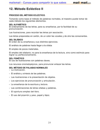 mailxmail - Cursos para compartir lo que sabes

12. Método Ecléctico II
PROCESO DEL MÉTODO ECLÉCTICO.
Tomando como base el método de palabras normales, el maestro puede tomar de
cada método los siguientes elementos.
DEL ALFABÉTICO
El ordenamiento de las letras, para su enseñanza, por la facilidad de su
pronunciación.
Las ilustraciones, para recordar las letras por asociación.
Las letras preparadas en cartón, de un color las vocales y de otro las consonantes.
DEL SILÁBICO
El orden de su enseñanza y sus distintos ejercicios.
El análisis de palabras hasta llegar a la sílaba
El empleo de pocos materiales.
El empleo del silabario; no para la enseñanza de la lectura, sino como estímulo para
lograr su perfeccionamiento.
DEL FONÉTICO
El uso de ilustraciones con palabras claves.
Los recursos onomatopéyicos, para pronunciar enlazar las letras.
DEL MÉTODO DE PALABAS NORMALES
- La motivación.
- El análisis y síntesis de las palabras.
- Las ilustraciones o la presentación de objetos.
- Los ejercicios de pronunciación y articulación.
- La enseñanza de la escritura y lectura.
- Las combinaciones de letras sílabas y palabras.
- El oportuno empleo del libro.
- El uso del pizarrón y yeso, papel y lápiz.

25

 